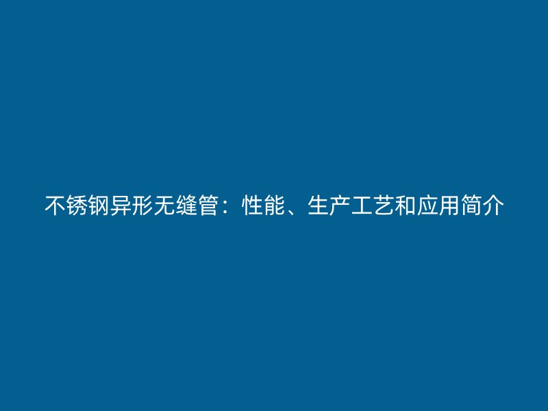 不锈钢异形无缝管：性能、生产工艺和应用简介