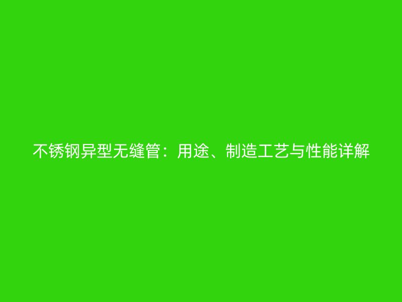 不锈钢异型无缝管：用途、制造工艺与性能详解