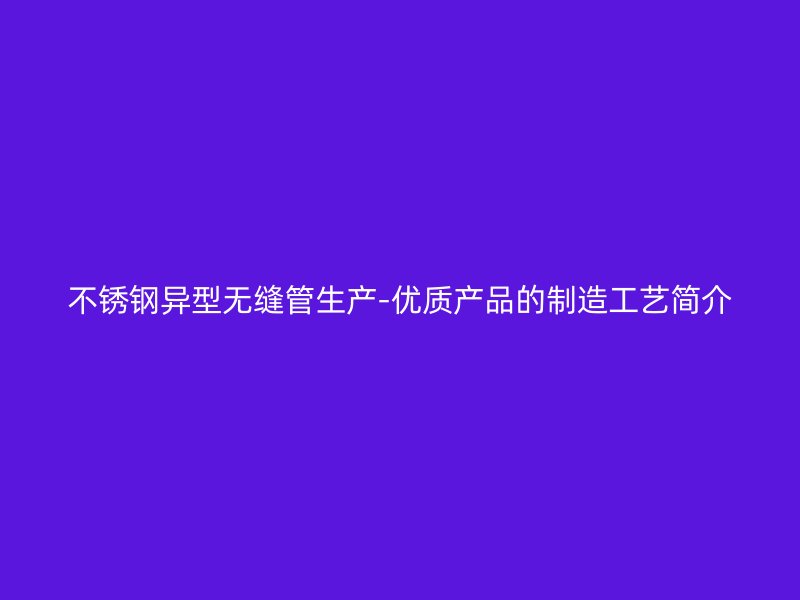 不锈钢异型无缝管生产-优质产品的制造工艺简介