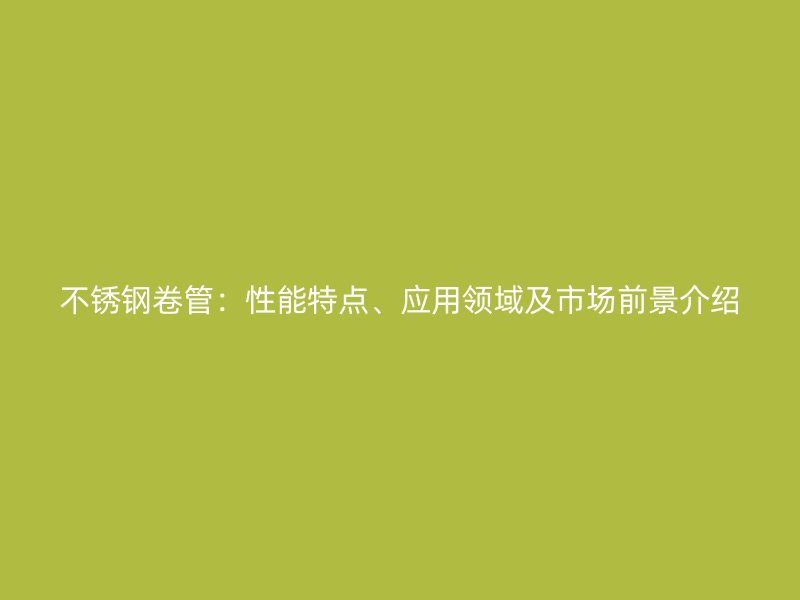 不锈钢卷管：性能特点、应用领域及市场前景介绍