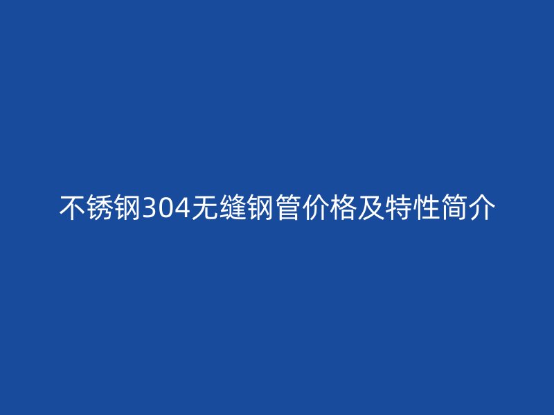 不锈钢304无缝钢管价格及特性简介