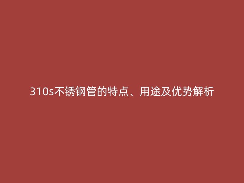 310s不锈钢管的特点、用途及优势解析