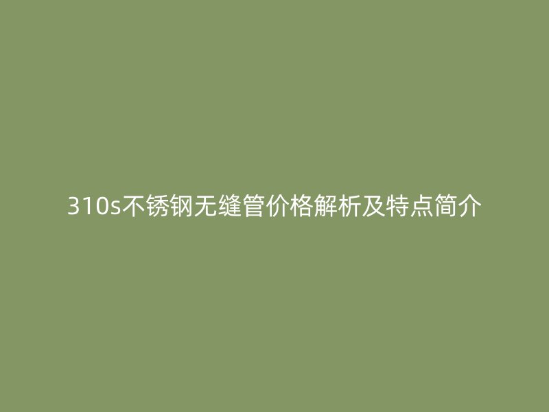 310s不锈钢无缝管价格解析及特点简介