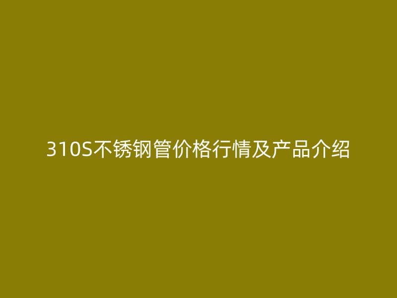 310S不锈钢管价格行情及产品介绍