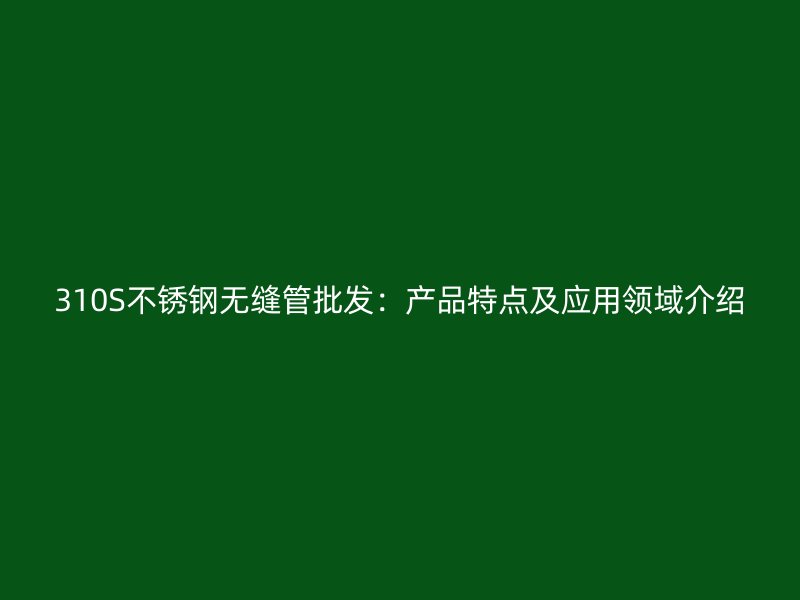310S不锈钢无缝管批发：产品特点及应用领域介绍