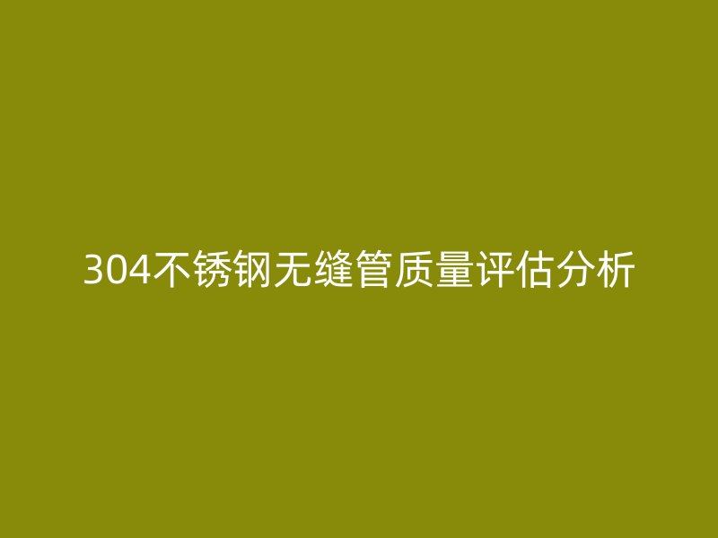 304不锈钢无缝管质量评估分析