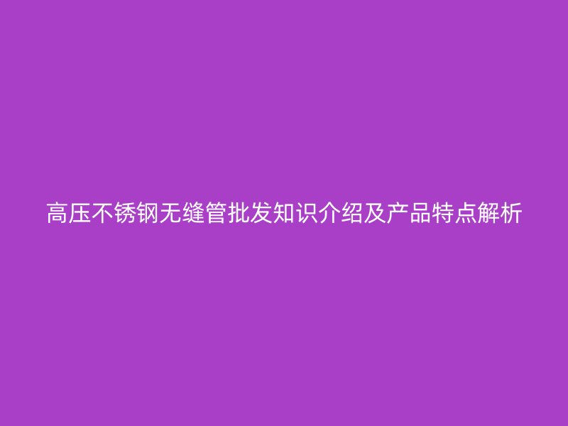 高压不锈钢无缝管批发知识介绍及产品特点解析