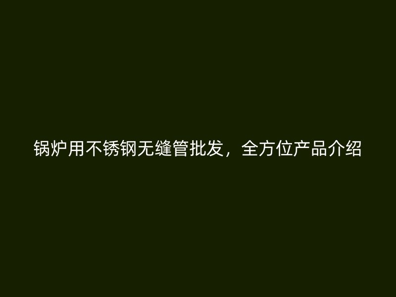 锅炉用不锈钢无缝管批发，全方位产品介绍