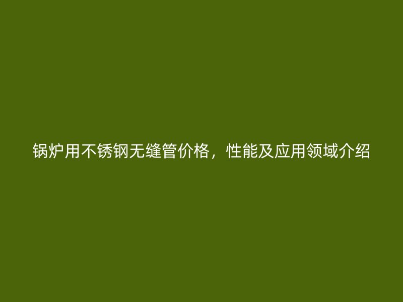 锅炉用不锈钢无缝管价格，性能及应用领域介绍