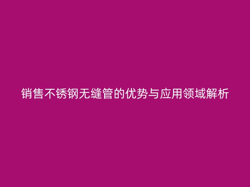 销售不锈钢无缝管的优势与应用领域解析