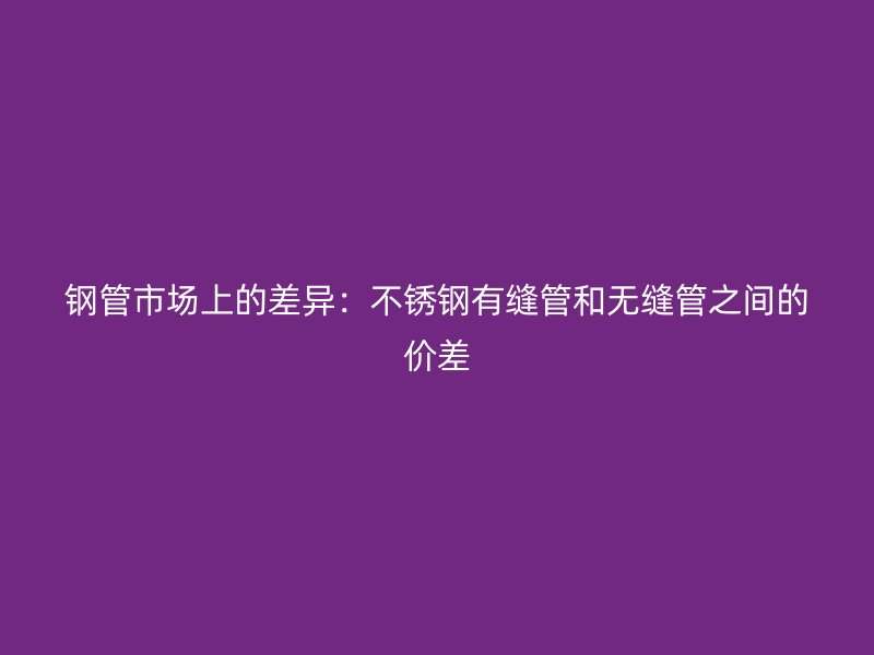 钢管市场上的差异：不锈钢有缝管和无缝管之间的价差