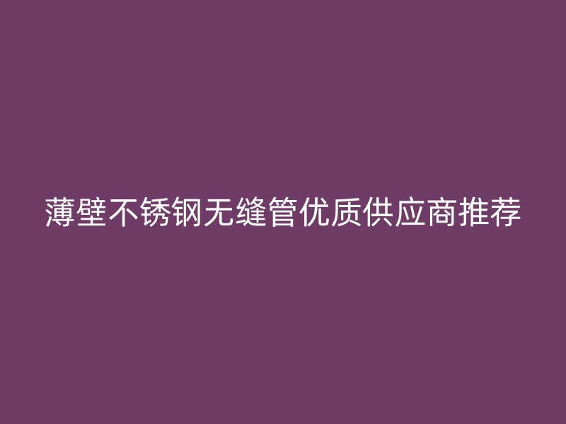 薄壁不锈钢无缝管优质供应商推荐