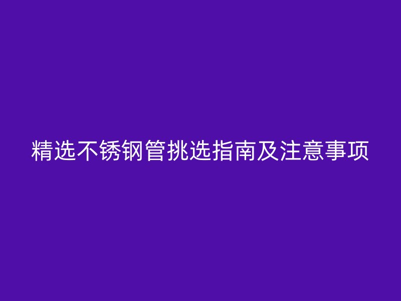 精选不锈钢管挑选指南及注意事项