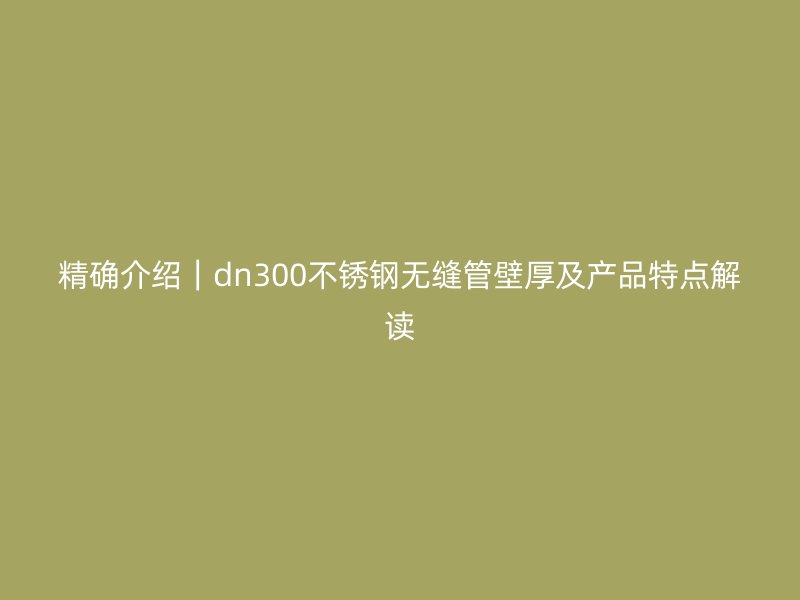 精确介绍｜dn300不锈钢无缝管壁厚及产品特点解读