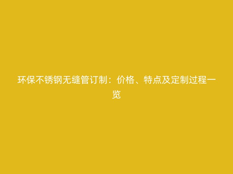 环保不锈钢无缝管订制：价格、特点及定制过程一览