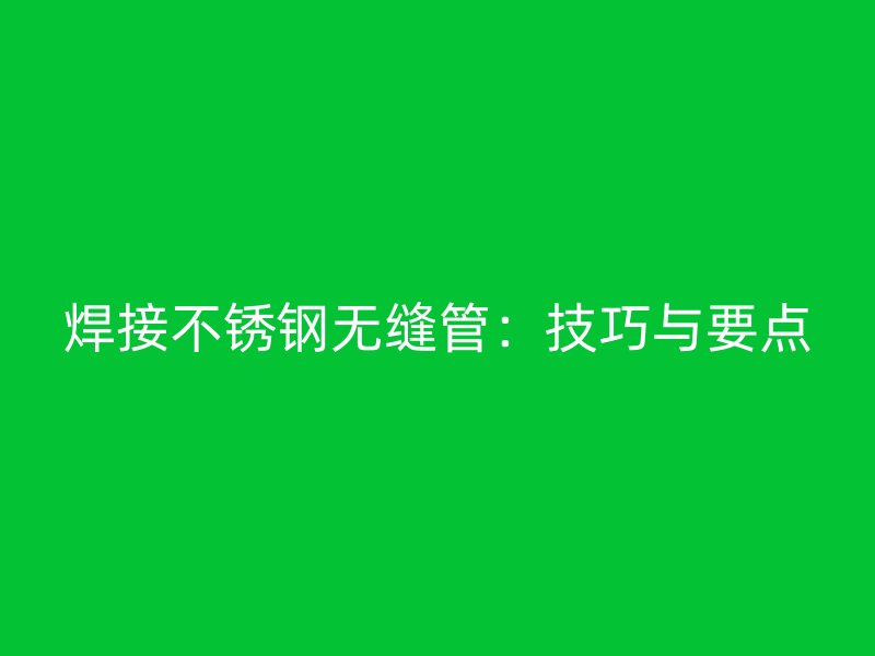 焊接不锈钢无缝管：技巧与要点