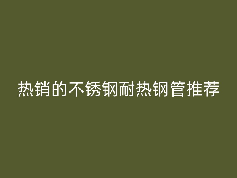 热销的不锈钢耐热钢管推荐