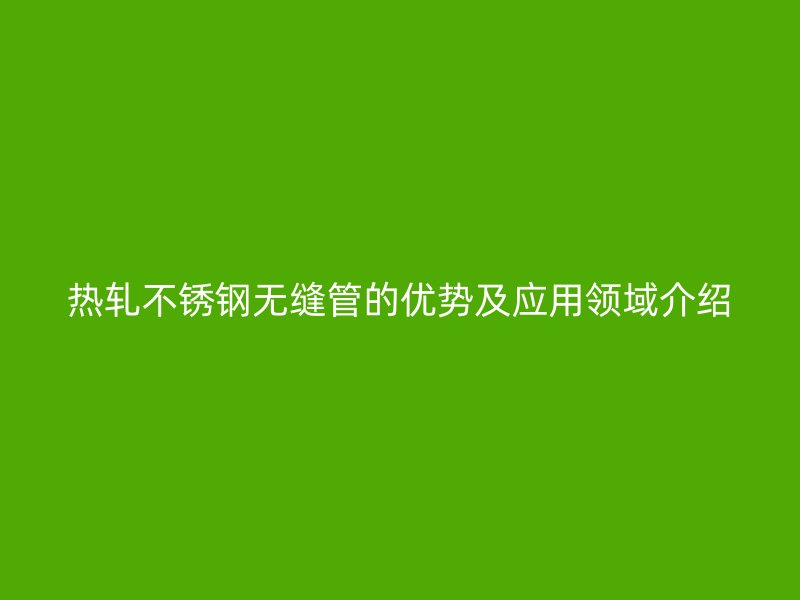 热轧不锈钢无缝管的优势及应用领域介绍