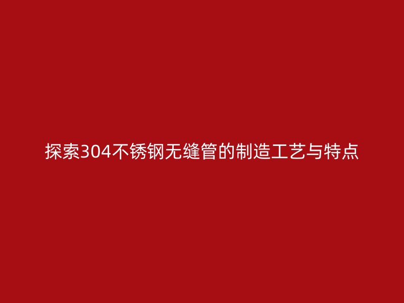 探索304不锈钢无缝管的制造工艺与特点
