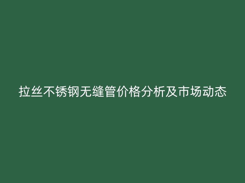 拉丝不锈钢无缝管价格分析及市场动态