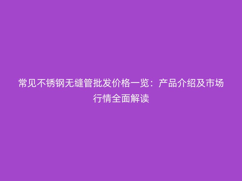 常见不锈钢无缝管批发价格一览：产品介绍及市场行情全面解读