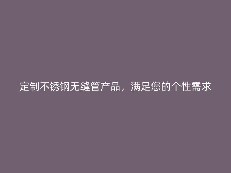 定制不锈钢无缝管产品，满足您的个性需求