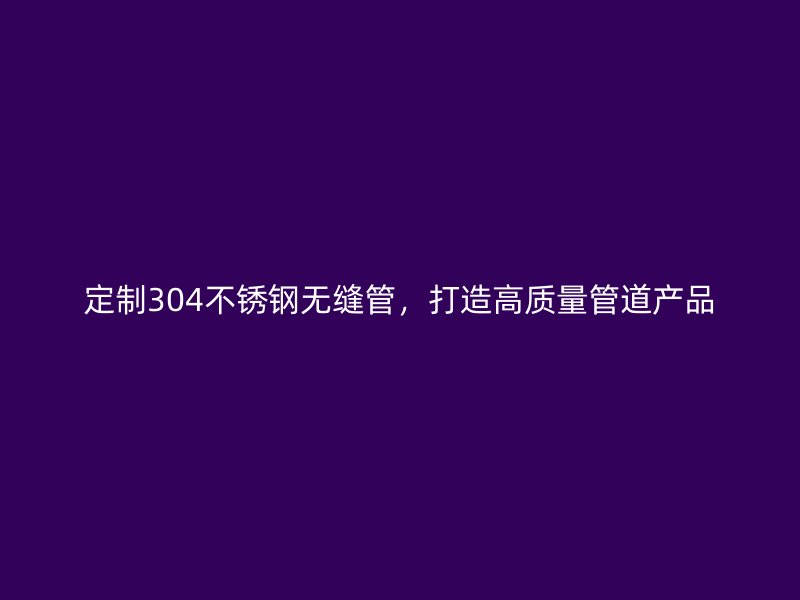 定制304不锈钢无缝管，打造高质量管道产品