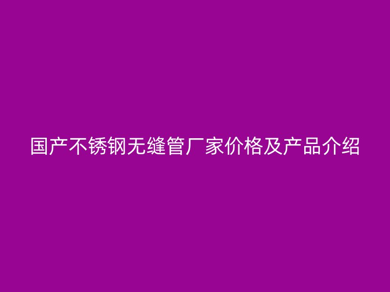 国产不锈钢无缝管厂家价格及产品介绍