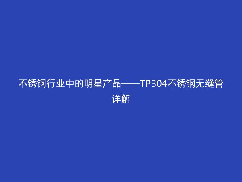 不锈钢行业中的明星产品——TP304不锈钢无缝管详解