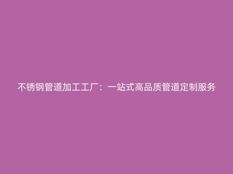 不锈钢管道加工工厂：一站式高品质管道定制服务