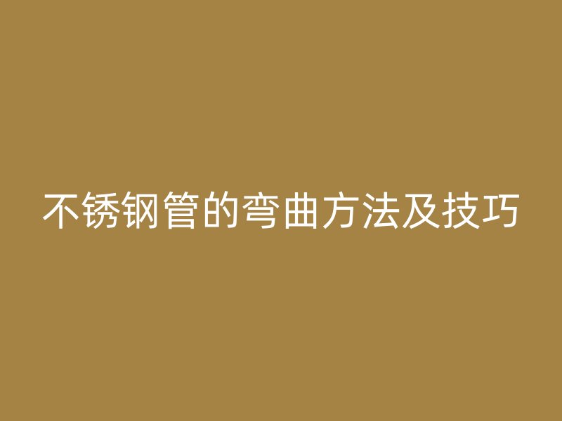 不锈钢管的弯曲方法及技巧