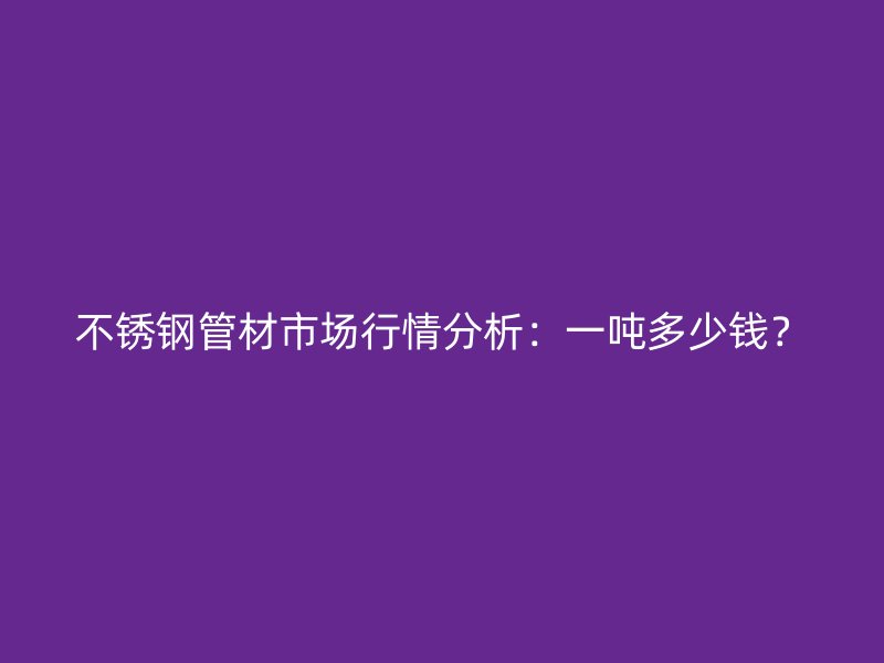 不锈钢管材市场行情分析：一吨多少钱？