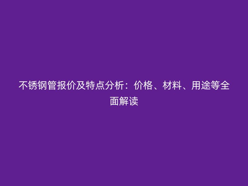 不锈钢管报价及特点分析：价格、材料、用途等全面解读