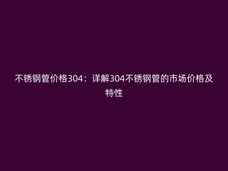 不锈钢管价格304：详解304不锈钢管的市场价格及特性