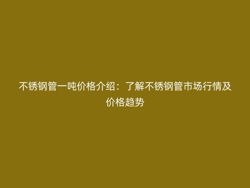 不锈钢管一吨价格介绍：了解不锈钢管市场行情及价格趋势