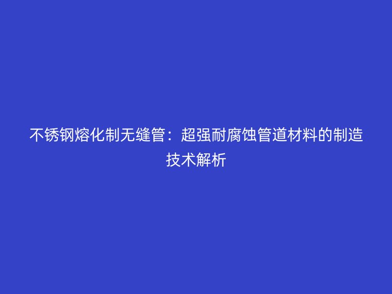 不锈钢熔化制无缝管：超强耐腐蚀管道材料的制造技术解析