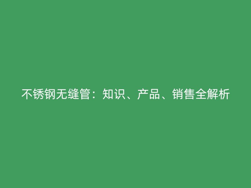 不锈钢无缝管：知识、产品、销售全解析