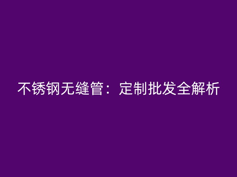 不锈钢无缝管：定制批发全解析