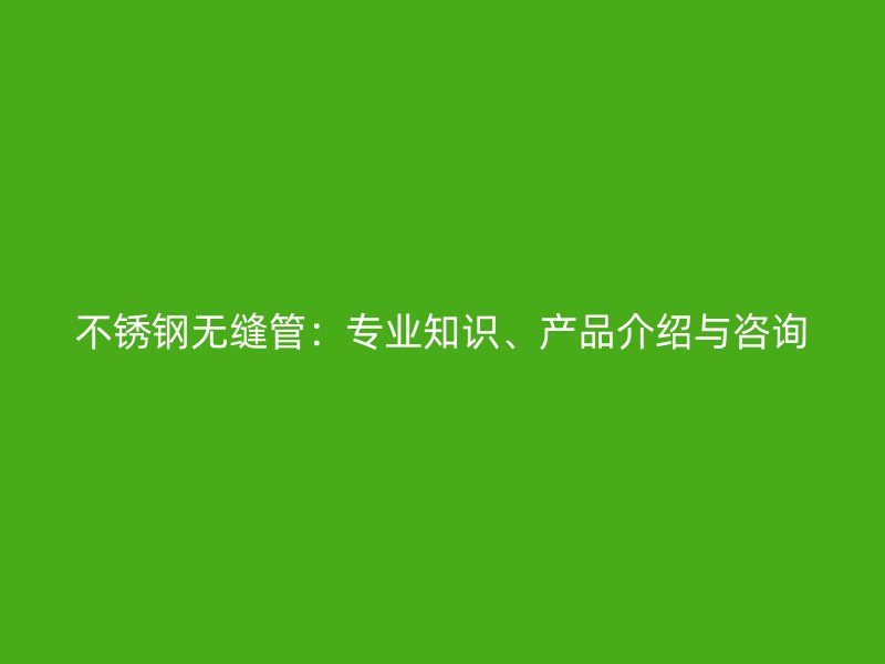 不锈钢无缝管：专业知识、产品介绍与咨询