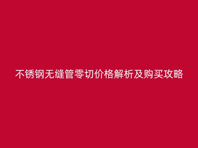 不锈钢无缝管零切价格解析及购买攻略