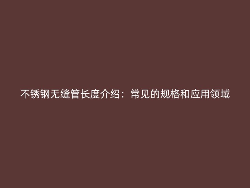 不锈钢无缝管长度介绍：常见的规格和应用领域