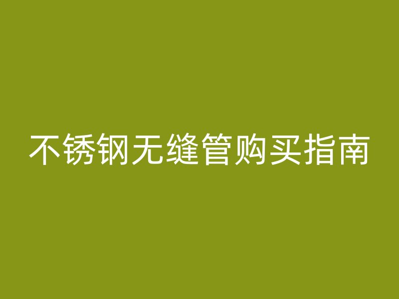 不锈钢无缝管购买指南