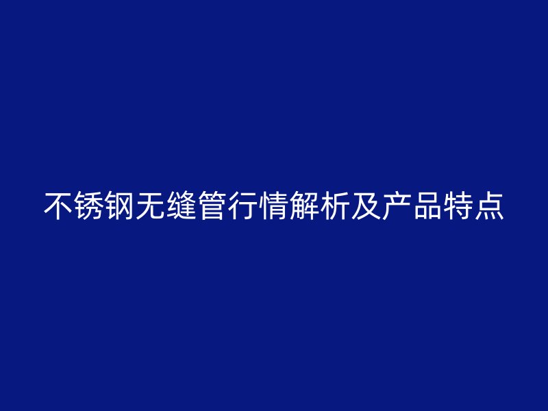 不锈钢无缝管行情解析及产品特点