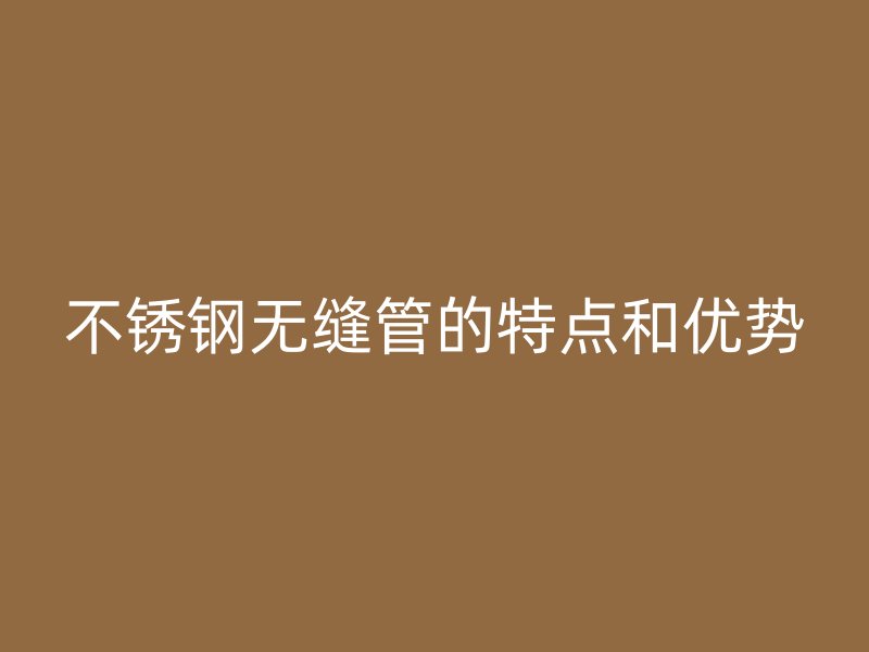 不锈钢无缝管的特点和优势
