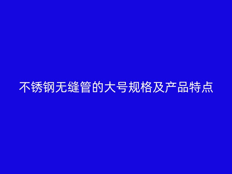不锈钢无缝管的大号规格及产品特点