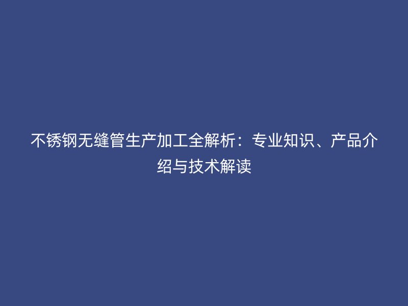 不锈钢无缝管生产加工全解析：专业知识、产品介绍与技术解读