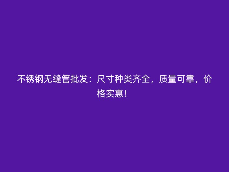 不锈钢无缝管批发：尺寸种类齐全，质量可靠，价格实惠！