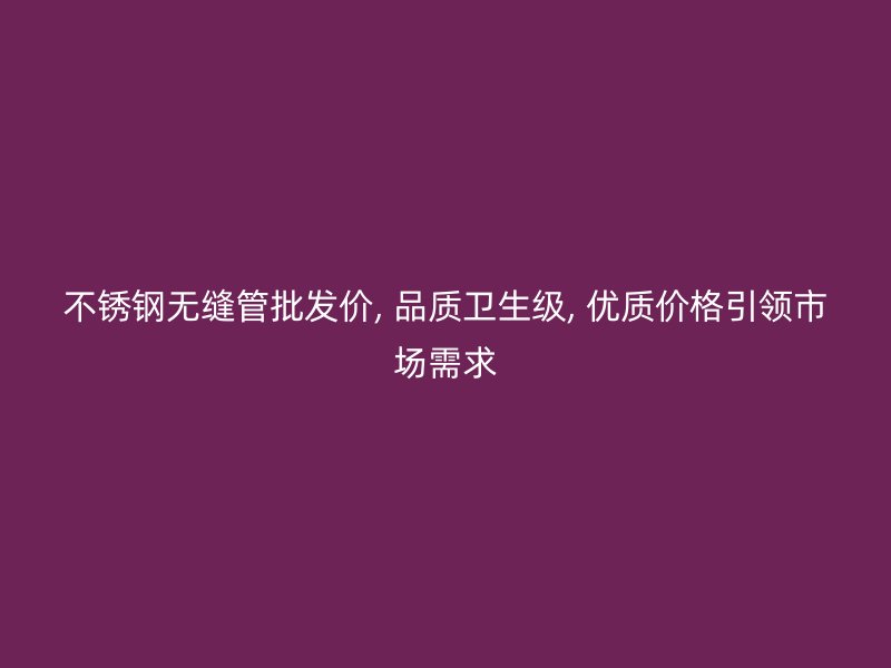 不锈钢无缝管批发价, 品质卫生级, 优质价格引领市场需求