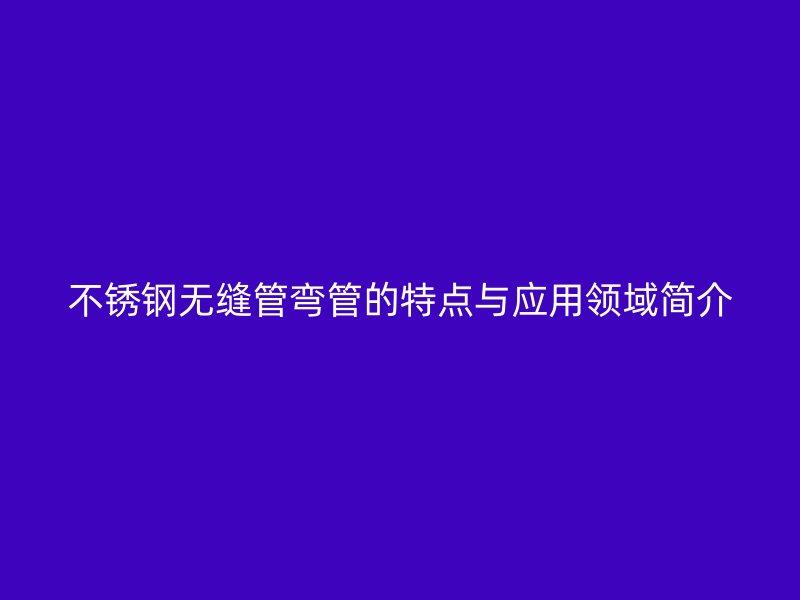 不锈钢无缝管弯管的特点与应用领域简介