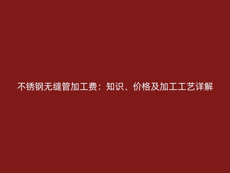 不锈钢无缝管加工费：知识、价格及加工工艺详解